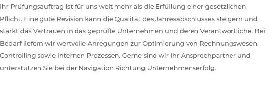 Ihr Prüfungsauftrag ist für uns weit mehr als die Erfüllung einer gesetzlichen Pflicht. Eine gute Revision kann die Qualität des Jahresabschlusses steigern und stärkt das Vertrauen in das geprüfte Unternehmen und deren Verantwortliche. Bei Bedarf liefern wir wertvolle Anregungen zur Optimierung von Rechnungswesen, Controlling sowie internen Prozessen. Gerne sind wir Ihr Ansprechpartner und unterstützen Sie bei der Navigation Richtung Unternehmenserfolg.