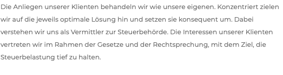 Die Anliegen unserer Klienten behandeln wir wie unsere eigenen. Konzentriert zielen wir auf die jeweils optimale Lösung hin und setzen sie konsequent um. Dabei verstehen wir uns als Vermittler zur Steuerbehörde. Die Interessen unserer Klienten vertreten wir im Rahmen der Gesetze und der Rechtsprechung, mit dem Ziel, die Steuerbelastung tief zu halten.