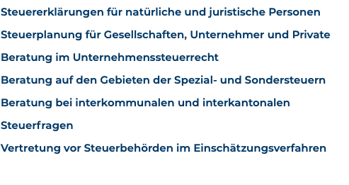 Steuererklärungen für natürliche und juristische Personen Steuerplanung für Gesellschaften, Unternehmer und Private Beratung im Unternehmenssteuerrecht Beratung auf den Gebieten der Spezial- und Sondersteuern Beratung bei interkommunalen und interkantonalen Steuerfragen Vertretung vor Steuerbehörden im Einschätzungsverfahren 